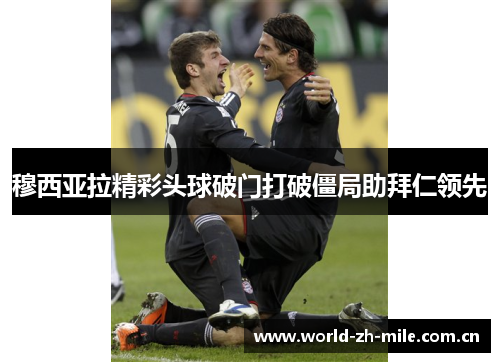 穆西亚拉精彩头球破门打破僵局助拜仁领先 穆西亚拉精彩头球破门打破僵局助拜仁领先
